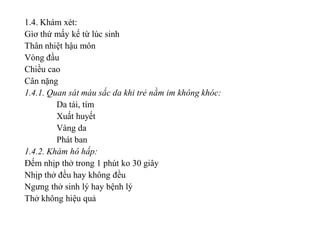 1.4. Khám xét:
Gìơ thứ mấy kể từ lúc sinh
Thân nhiệt hậu môn
Vòng đầu
Chiều cao
Cân nặng
1.4.1. Quan sát màu sắc da khi trẻ nằm im không khóc:
         Da tái, tím
         Xuất huyết
         Vàng da
         Phát ban
1.4.2. Khám hô hấp:
Đếm nhịp thở trong 1 phút ko 30 giây
Nhịp thở đều hay không đều
Ngưng thở sinh lý hay bệnh lý
Thở không hiệu quả
 