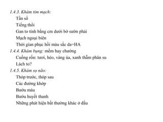 1.4.3. Khám tim mạch:
   Tần số
   Tiếng thổi
   Gan to tính bằng cm dưới bờ sườn phải
   Mạch ngoại biên
   Thời gian phục hồi màu sắc da=HA
1.4.4. Khám bụng: mềm hay chướng
   Cuống rốn: tươi, héo, vàng úa, xanh thẫm phân su
   Lách to?
1.4.5. Khám sọ não:
   Thóp trước, thóp sau
   Các đường khớp
   Bướu máu
   Bướu huyết thanh
   Những phát hiện bất thường khác ở đầu
 