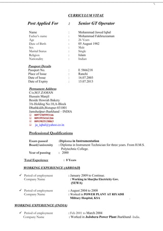 CURRICULUM VITAE

       Post Applied For           :         Senior GT Operator
        Name                      :         Mohammad Jawed Iqbal
        Father’s name             :         Mohammad Fakhruzzaman
        Age                       :         26 Years
        Date of Birth             :         05 August 1982
        Sex                       :         Male
        Marital Status            :         Single
        Religion                  :         Islam
        Nationality               :         Indian

       Passport Details
       Passport No.               :         E 5866218
       Place of Issue             :         Ranchi
       Date of Issue              :         16.07.2003
       Date of Expiry             :         15.07.2013

        Permanent Address
        C/o,M.F.ZAMAN
        Hussain Manjil
        Beside Howrah Bakery
        3A-Holding No:10,A-Block
        Dhathkidih,Bistupur-831001
        Jamshedpur-Jharkhand – INDIA
        00971505993146
        00919934161266
        00919835138863
         ja_iqbal@yahoo.co.in


        Professional Qualifications

        Exam passed        :Diploma in Instrumentation
        Board/university   : Diploma in Instrument Technician for three years. From H.M.S.
                             Polytechnic College.
        Year of passing    : 2000

     Total Experience         : 8 Years

    WORKING EXPERIENCE (ABROAD)

   Period of employment          : January 2009 to Continue.
    Company Name                    : Working in Sharjha Electricity Gov.
                                     (SEWA)

   Period of employment          : August 2004 to 2008
    Company Name                  : Worked in POWER PLANT AT RIYADH
                                      Military Hospital, KSA                  .

WORKING EXPERIENCE (INDIA)

   Period of employment          : Feb 2001 to March 2004
    Company Name                   : Worked in JoJobera Power Plant Jharkhand -India.
 