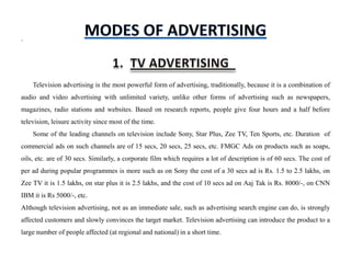 .




    Television advertising is the most powerful form of advertising, traditionally, because it is a combination of
audio and video advertising with unlimited variety, unlike other forms of advertising such as newspapers,
magazines, radio stations and websites. Based on research reports, people give four hours and a half before
television, leisure activity since most of the time.
    Some of the leading channels on television include Sony, Star Plus, Zee TV, Ten Sports, etc. Duration of
commercial ads on such channels are of 15 secs, 20 secs, 25 secs, etc. FMGC Ads on products such as soaps,
oils, etc. are of 30 secs. Similarly, a corporate film which requires a lot of description is of 60 secs. The cost of
per ad during popular programmes is more such as on Sony the cost of a 30 secs ad is Rs. 1.5 to 2.5 lakhs, on
Zee TV it is 1.5 lakhs, on star plus it is 2.5 lakhs, and the cost of 10 secs ad on Aaj Tak is Rs. 8000/-, on CNN
IBM it is Rs 5000/-, etc.
Although television advertising, not as an immediate sale, such as advertising search engine can do, is strongly
affected customers and slowly convinces the target market. Television advertising can introduce the product to a
large number of people affected (at regional and national) in a short time.
 