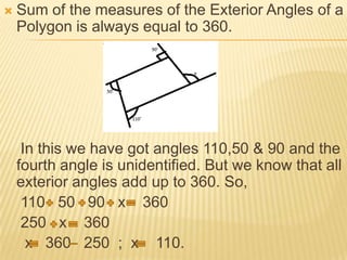    Sum of the measures of the Exterior Angles of a
    Polygon is always equal to 360.




     In this we have got angles 110,50 & 90 and the
    fourth angle is unidentified. But we know that all
    exterior angles add up to 360. So,
     110 50 90 x 360
     250 x 360
      x 360 250 ; x 110.
 