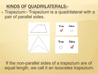 KINDS OF QUADRILATERALS:-
   Trapezium:- Trapezium is a quadrilateral with a
    pair of parallel sides.




    If the non-parallel sides of a trapezium are of
    equal length, we call it an isosceles trapezium.
 