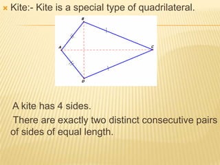    Kite:- Kite is a special type of quadrilateral.




    A kite has 4 sides.
    There are exactly two distinct consecutive pairs
    of sides of equal length.
 