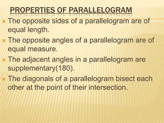 PROPERTIES OF PARALLELOGRAM
 The opposite sides of a parallelogram are of
  equal length.
 The opposite angles of a parallelogram are of
  equal measure.
 The adjacent angles in a parallelogram are
  supplementary(180).
 The diagonals of a parallelogram bisect each
  other at the point of their intersection.
 
