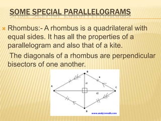 SOME SPECIAL PARALLELOGRAMS

   Rhombus:- A rhombus is a quadrilateral with
    equal sides. It has all the properties of a
    parallelogram and also that of a kite.
    The diagonals of a rhombus are perpendicular
    bisectors of one another.
 