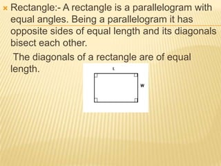    Rectangle:- A rectangle is a parallelogram with
    equal angles. Being a parallelogram it has
    opposite sides of equal length and its diagonals
    bisect each other.
     The diagonals of a rectangle are of equal
    length.
 