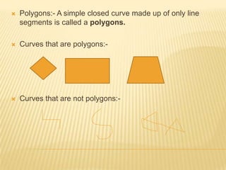    Polygons:- A simple closed curve made up of only line
    segments is called a polygons.

   Curves that are polygons:-




   Curves that are not polygons:-
 