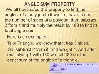 ANGLE SUM PROPERTY
 We all have used this property to find the
angles of a polygon.In it we first have to see
the number of sides of a polygon, then subtract
2 from it and multiply the result by 180 to find its
total angle sum.
 Here is an example:-
 Take Triangle, we know that it has 3 sides.
  So, subtract 2 from it, and we get 1. And after
  multiplying 1 with 180 we get 180 i.e. the
  exact sum of the angles of a triangle.
 