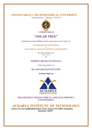 VISVESVARAYA TECHNOLOGICAL UNIVERSITY
"JnanaSangama", Belagavi: 590 018
A Technical Seminar on
“SOLAR TREE”
Submitted in partial fulfillment of the requirements of the degree of
BACHELOR OF ENGINEERING
In
ELECTRICAL AND ELECTRONICS ENGINEERING
For the academic year
2015-2016
By
MOHSIN KHAN(1AY13EE413)
Under the guidance of
Mr. KESARI HANUMANTHU
Assistant Professor
DEPARTMENT OFELECTRICAL AND ELECTRONICS
ENGINEERING
ACHARYA INSTITUTE OF TECHNOLOGY
Acharya Dr. SarvepalliRadhakrishnan Road, Acharya Post Office, Bengaluru,
Karnataka 560107
 