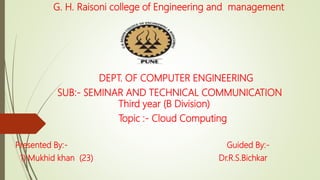 G. H. Raisoni college of Engineering and management
DEPT. OF COMPUTER ENGINEERING
SUB:- SEMINAR AND TECHNICAL COMMUNICATION
Third year (B Division)
Topic :- Cloud Computing
Presented By:- Guided By:-
1) Mukhid khan (23) Dr.R.S.Bichkar
 