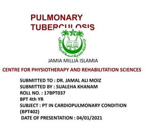 PULMONARY
TUBERCULOSIS
SUBMITTED TO : DR. JAMAL ALI MOIZ
SUBMITTED BY : SUALEHA KHANAM
ROLL NO. : 17BPT037
BPT 4th YR
SUBJECT : PT IN CARDIOPULMONARY CONDITION
(BPT402)
DATE OF PRESENTATION : 04/01/2021
JAMIA MILLIA ISLAMIA
CENTRE FOR PHYSIOTHERAPY AND REHABILITATION SCIENCES
 