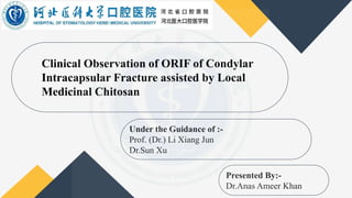 Clinical Observation of ORIF of Condylar
Intracapsular Fracture assisted by Local
Medicinal Chitosan
Under the Guidance of :-
Prof. (Dr.) Li Xiang Jun
Dr.Sun Xu
Presented By:-
Dr.Anas Ameer Khan
 