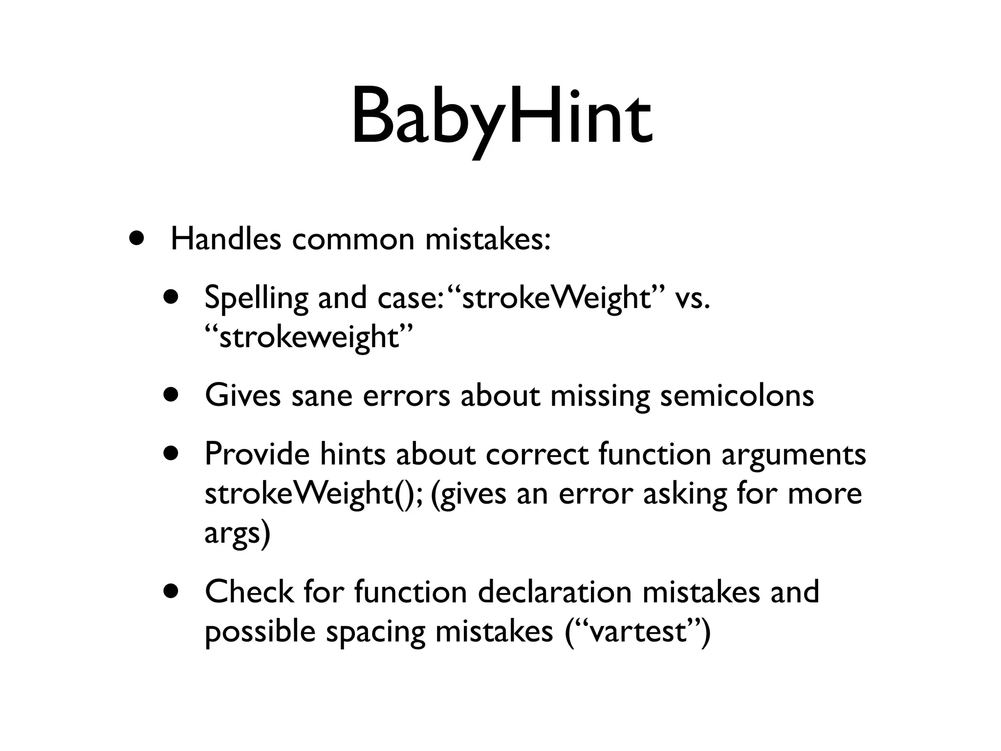 BabyHint
•   Handles common mistakes:
    •   Spelling and case: “strokeWeight” vs.
        “strokeweight”
    •   Gives sane errors about missing semicolons
    •   Provide hints about correct function arguments
        strokeWeight(); (gives an error asking for more
        args)
    •   Check for function declaration mistakes and
        possible spacing mistakes (“vartest”)
 