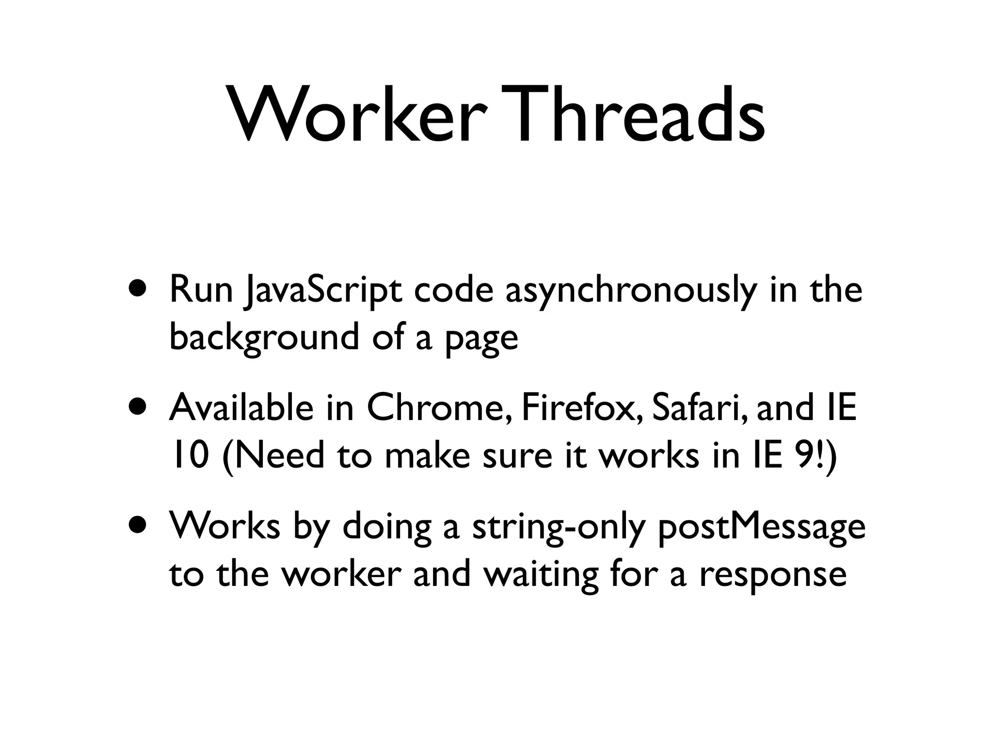 Worker Threads

• Run JavaScript code asynchronously in the
  background of a page
• Available in Chrome, Firefox, Safari, and IE
  10 (Need to make sure it works in IE 9!)
• Works by doing a string-only postMessage
  to the worker and waiting for a response
 