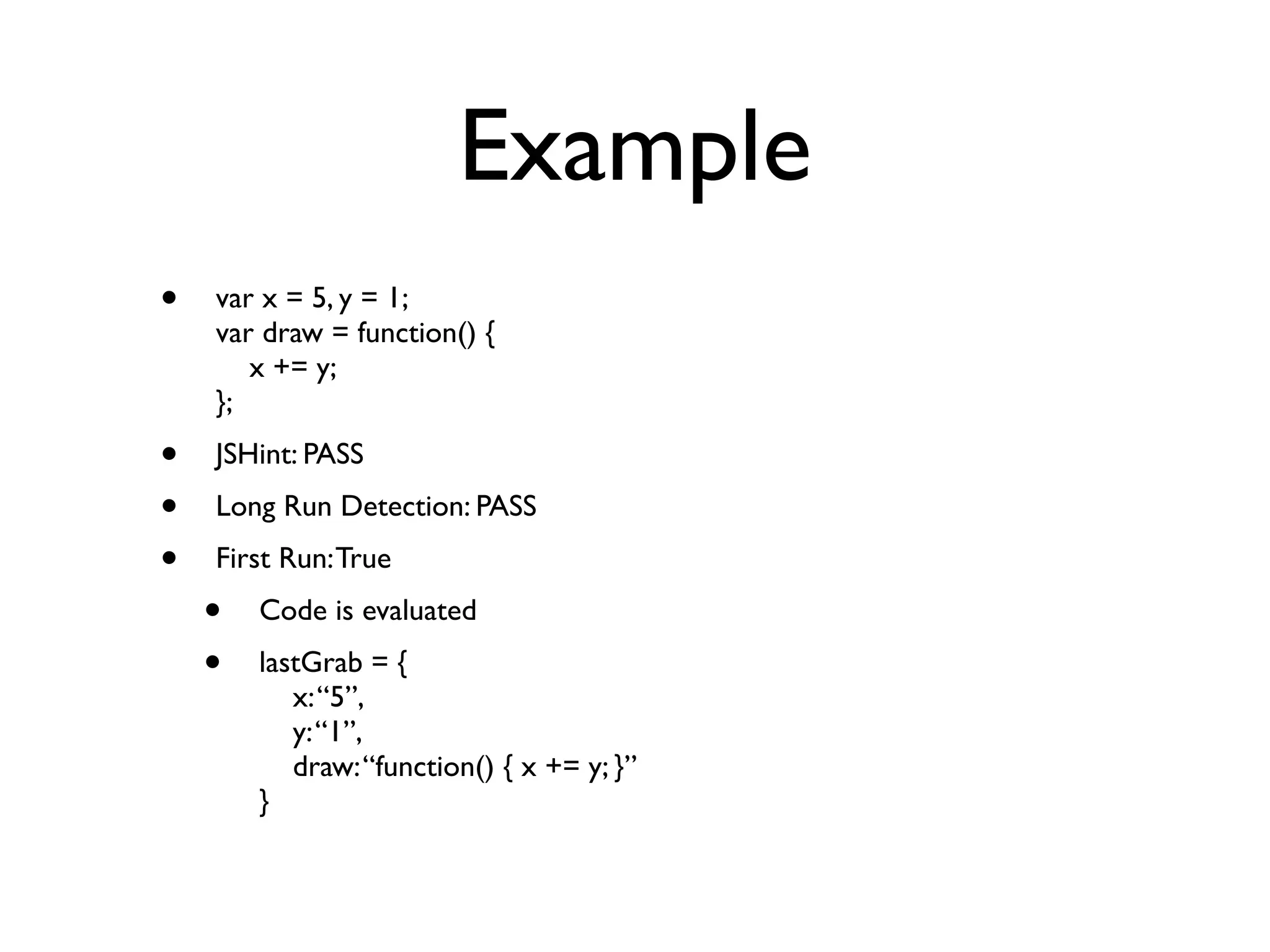 Example
•   var x = 5, y = 1;
    var draw = function() {
       x += y;
    };
•   JSHint: PASS
•   Long Run Detection: PASS
•   First Run: True
    •   Code is evaluated
    •   lastGrab = {
           x: “5”,
           y: “1”,
           draw: “function() { x += y; }”
        }
 