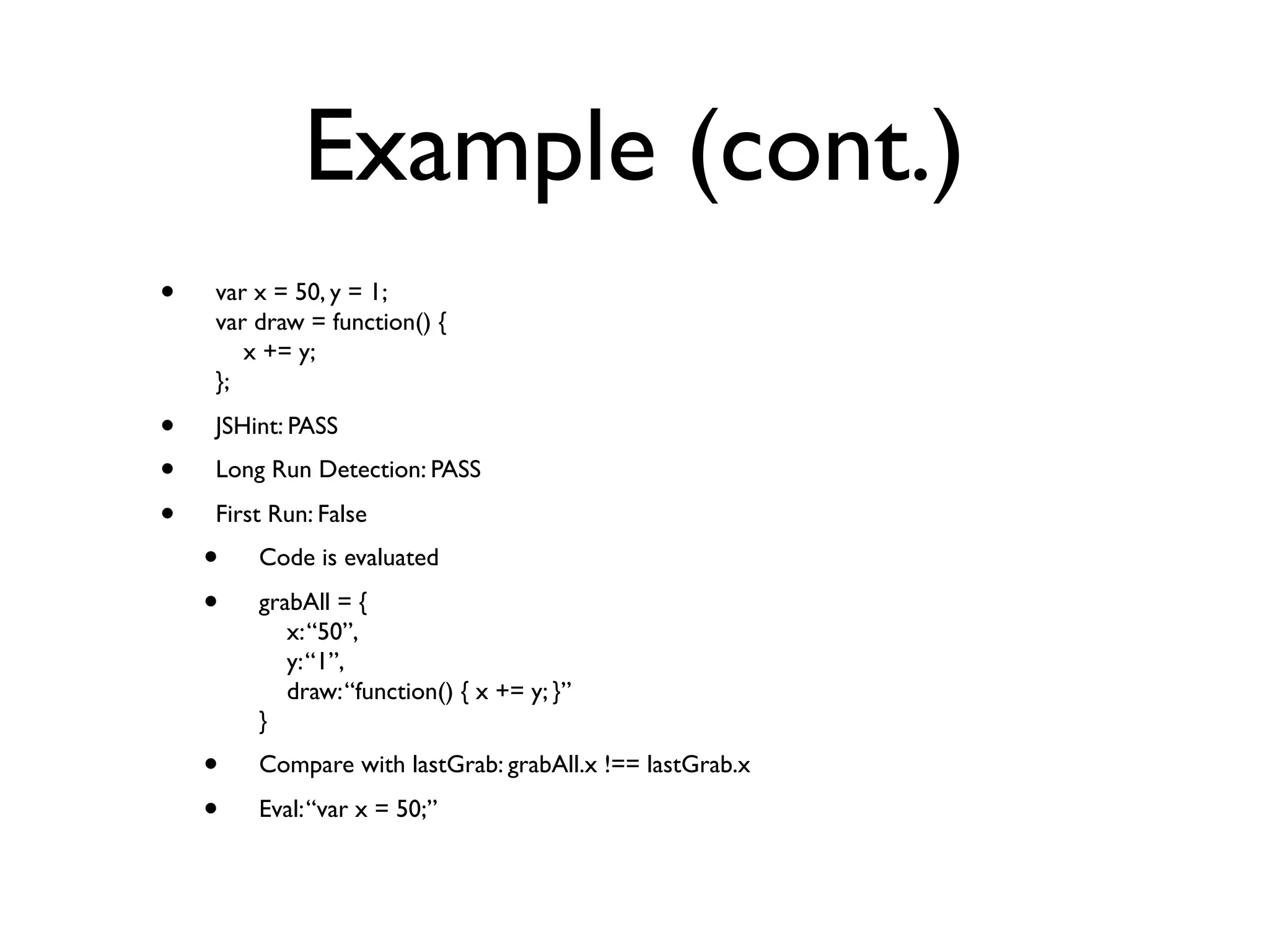 Example (cont.)
•   var x = 50, y = 1;
    var draw = function() {
       x += y;
    };

•   JSHint: PASS
•   Long Run Detection: PASS

•   First Run: False
    •   Code is evaluated

    •   grabAll = {
           x: “50”,
           y: “1”,
           draw: “function() { x += y; }”
        }
    •   Compare with lastGrab: grabAll.x !== lastGrab.x

    •   Eval: “var x = 50;”
 