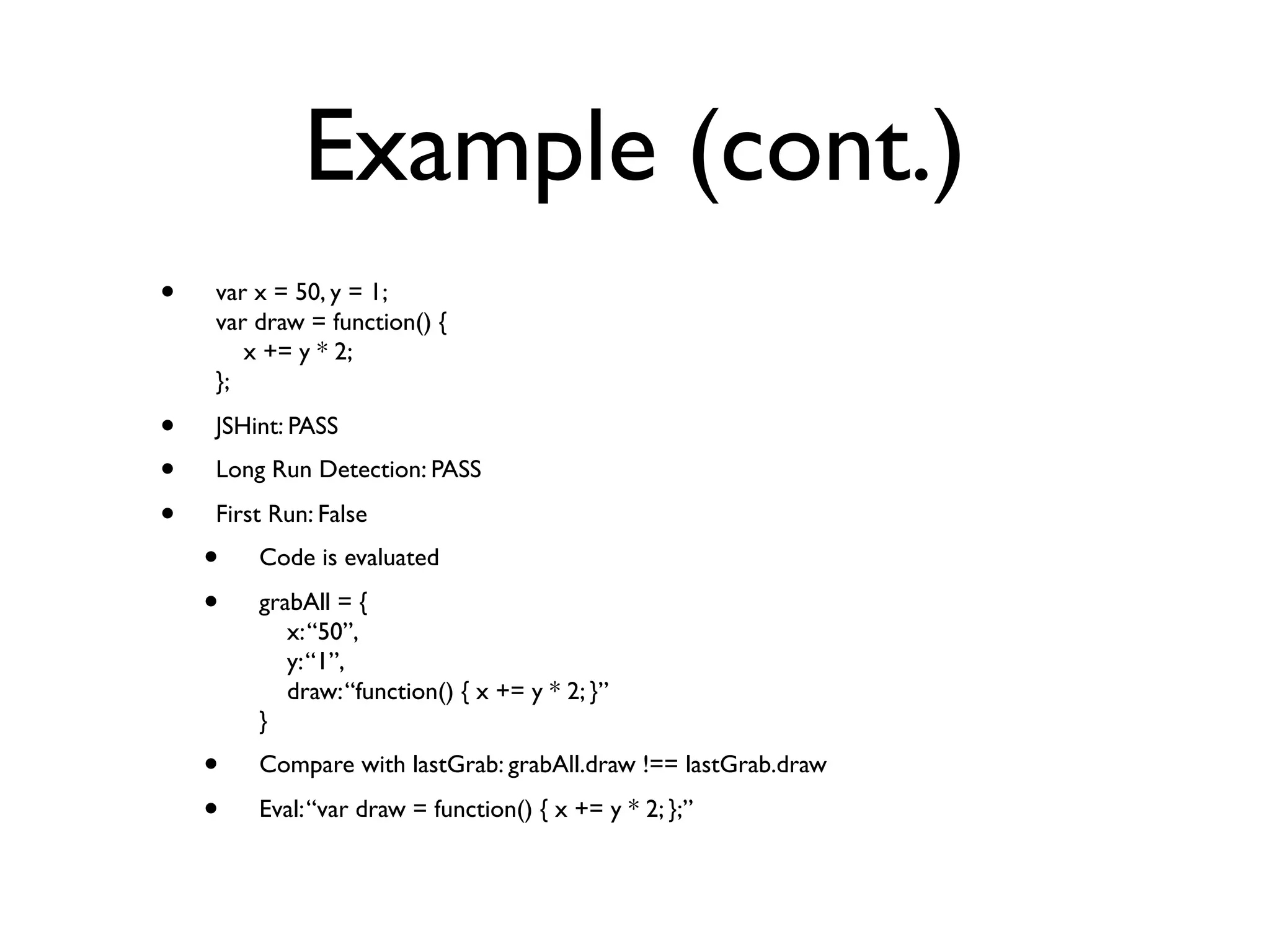 Example (cont.)
•   var x = 50, y = 1;
    var draw = function() {
       x += y * 2;
    };

•   JSHint: PASS
•   Long Run Detection: PASS

•   First Run: False
    •   Code is evaluated

    •   grabAll = {
           x: “50”,
           y: “1”,
           draw: “function() { x += y * 2; }”
        }
    •   Compare with lastGrab: grabAll.draw !== lastGrab.draw

    •   Eval: “var draw = function() { x += y * 2; };”
 