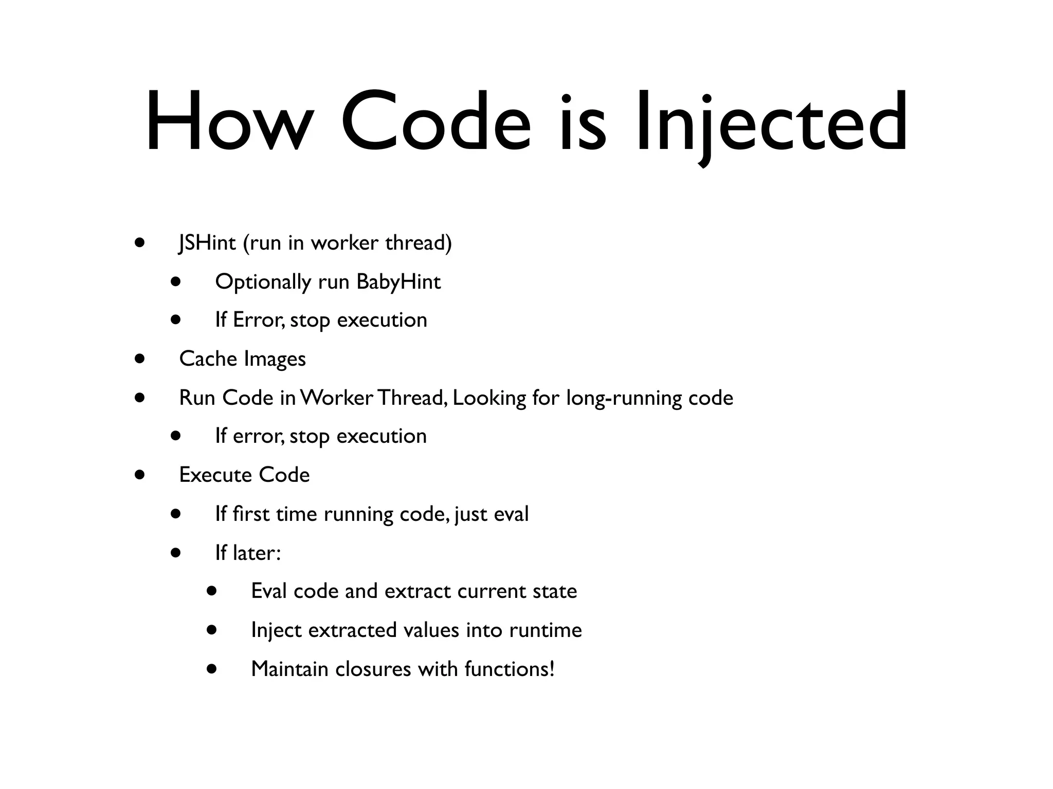 How Code is Injected
•   JSHint (run in worker thread)
    •   Optionally run BabyHint
    •   If Error, stop execution
•   Cache Images
•   Run Code in Worker Thread, Looking for long-running code
    •   If error, stop execution
•   Execute Code
    •   If ﬁrst time running code, just eval
    •   If later:
        •   Eval code and extract current state
        •   Inject extracted values into runtime
        •   Maintain closures with functions!
 