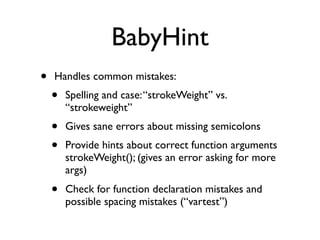 BabyHint
•   Handles common mistakes:
    •   Spelling and case: “strokeWeight” vs.
        “strokeweight”
    •   Gives sane errors about missing semicolons
    •   Provide hints about correct function arguments
        strokeWeight(); (gives an error asking for more
        args)
    •   Check for function declaration mistakes and
        possible spacing mistakes (“vartest”)
 