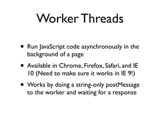 Worker Threads

• Run JavaScript code asynchronously in the
  background of a page
• Available in Chrome, Firefox, Safari, and IE
  10 (Need to make sure it works in IE 9!)
• Works by doing a string-only postMessage
  to the worker and waiting for a response
 