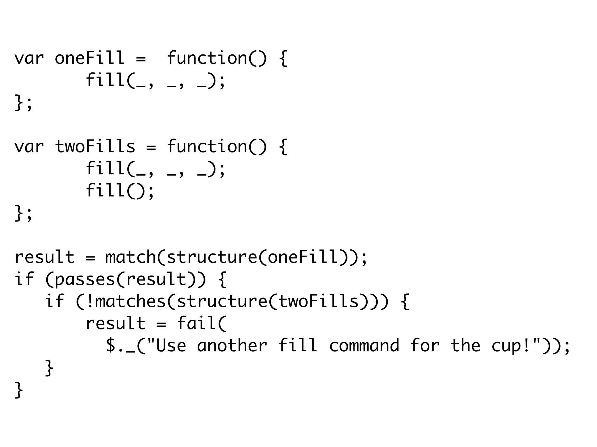 var oneFill = function() {
fill(_, _, _);
};
var twoFills = function() {
fill(_, _, _);
fill();
};
result = match(structure(oneFill));
if (passes(result)) {
if (!matches(structure(twoFills))) {
result = fail(
$._("Use another fill command for the cup!"));
}
}
 