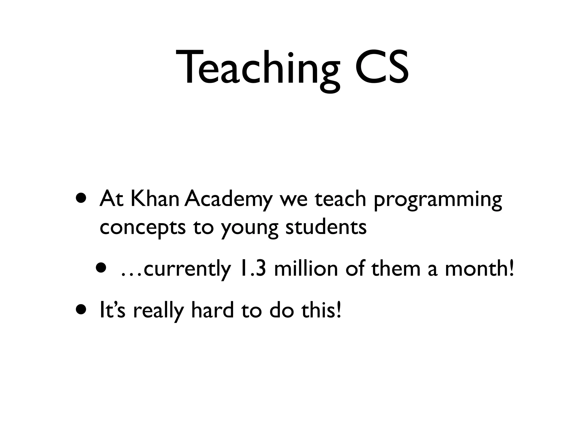 Teaching CS
• At Khan Academy we teach programming
concepts to young students
• …currently 1.3 million of them a month!
• It’s really hard to do this!
 