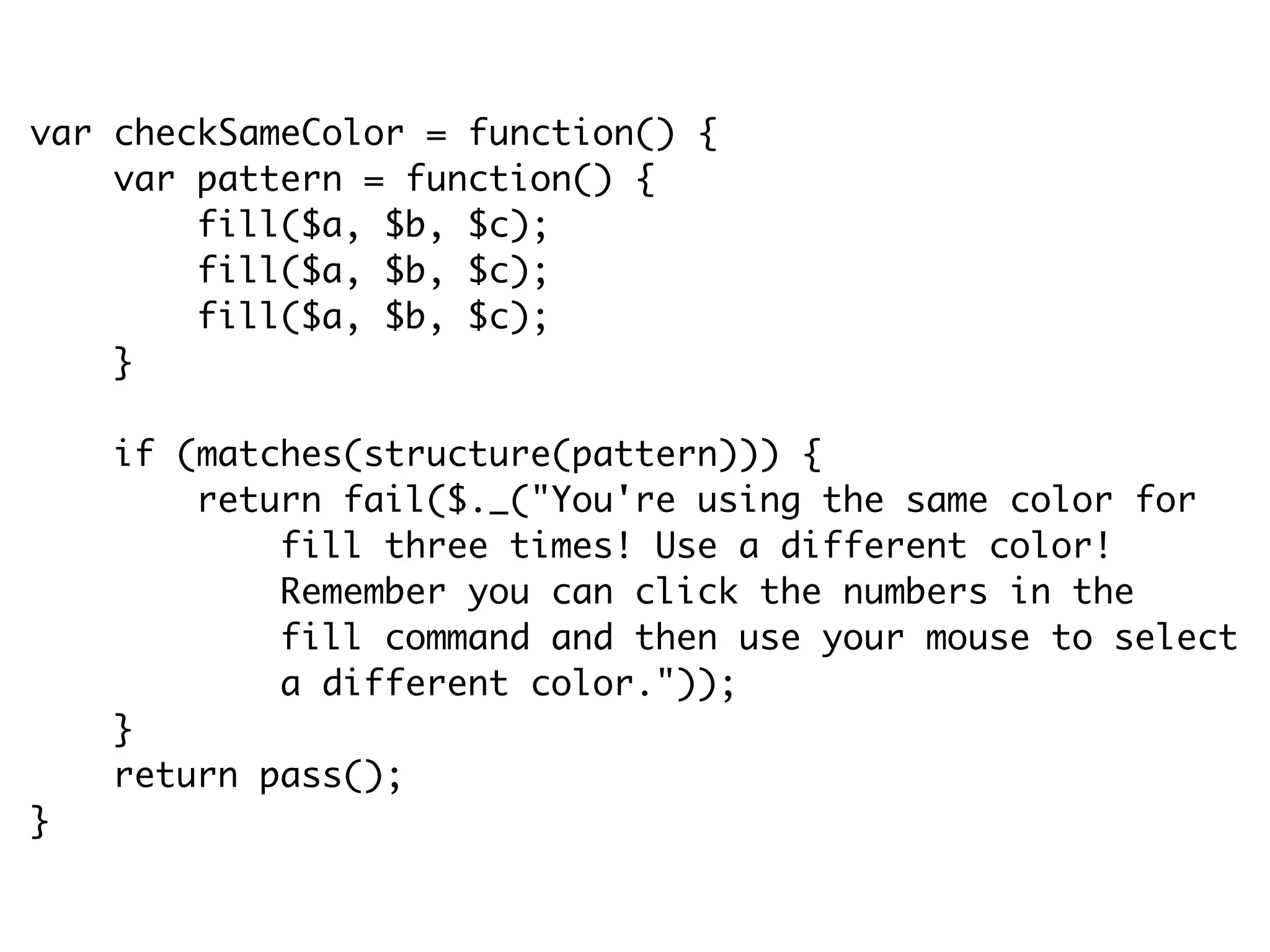 var checkSameColor = function() {
var pattern = function() {
fill($a, $b, $c);
fill($a, $b, $c);
fill($a, $b, $c);
}
if (matches(structure(pattern))) {
return fail($._("You're using the same color for
fill three times! Use a different color!
Remember you can click the numbers in the
fill command and then use your mouse to select
a different color."));
}
return pass();
}
 