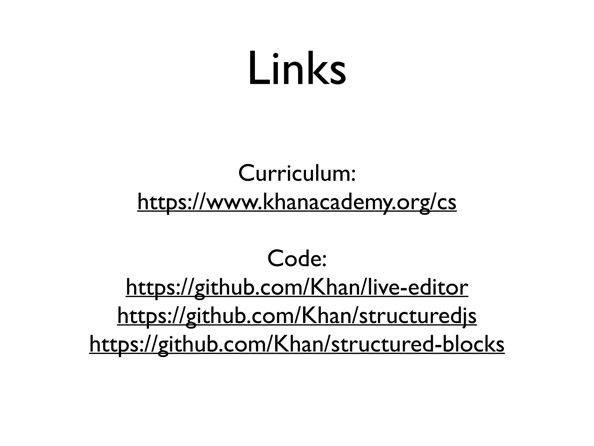Links
Curriculum:
https://www.khanacademy.org/cs
Code:
https://github.com/Khan/live-editor
https://github.com/Khan/structuredjs
https://github.com/Khan/structured-blocks
 