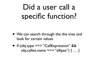 Did a user call a
speciﬁc function?
• We can search through the the tree and
look for certain values
• if (obj.type === “CallExpression” && 
obj.callee.name === “ellipse”) { … }
 