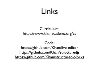 Links
Curriculum:
https://www.khanacademy.org/cs
Code:
https://github.com/Khan/live-editor
https://github.com/Khan/structuredjs
https://github.com/Khan/structured-blocks
 