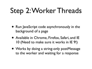Step 2:Worker Threads
• Run JavaScript code asynchronously in the
background of a page
• Available in Chrome, Firefox, Safari, and IE
10 (Need to make sure it works in IE 9!)
• Works by doing a string-only postMessage
to the worker and waiting for a response
 