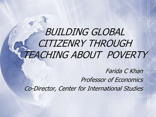 BUILDING GLOBAL
CITIZENRY THROUGH
TEACHING ABOUT POVERTY
Farida C Khan
Professor of Economics
Co-Director, Center for International Studies
 