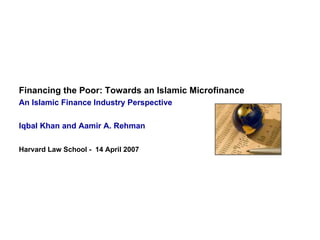 Financing the Poor: Towards an Islamic Microfinance   An Islamic Finance Industry Perspective Iqbal Khan and Aamir A. Rehman Harvard Law School -  14 April 2007 