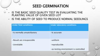 SEED GERMINATION
- IS THE BASIC SEED QUALITY TEST IN EVALUATING THE
PLANTING VALUE OF GIVEN SEED LOT
- IS THE ABILITY OF SEED TO PRODUCE NORMAL SEEDLINGS
Under field conditions: Under laboratory conditions
-Is normally unsatisfactory -Is accurate
-Result are irresponsible
-Unreliable
-uniform
-reproducible
-as testing environment is controlled
 