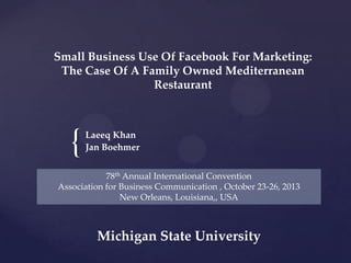 Small Business Use Of Facebook For Marketing:
The Case Of A Family Owned Mediterranean
Restaurant

{

Laeeq Khan
Jan Boehmer

78th Annual International Convention
Association for Business Communication , October 23-26, 2013
New Orleans, Louisiana,, USA

Michigan State University

 