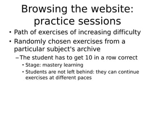 Browsing the website:
     practice sessions
• Path of exercises of increasing difficulty
• Randomly chosen exercises from a
  particular subject's archive
  – The student has to get 10 in a row correct
    • Stage: mastery learning
    • Students are not left behind: they can continue
      exercises at different paces
 