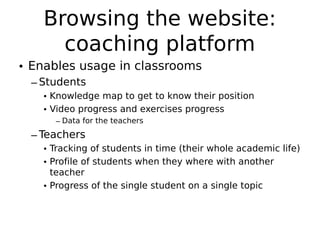 Browsing the website:
     coaching platform
• Enables usage in classrooms
 – Students
   • Knowledge map to get to know their position
   • Video progress and exercises progress
     – Data for the teachers
 – Teachers
   • Tracking of students in time (their whole academic life)
   • Profile of students when they where with another
     teacher
   • Progress of the single student on a single topic
 