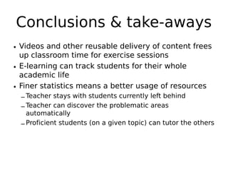Conclusions & take-aways
• Videos and other reusable delivery of content frees
  up classroom time for exercise sessions
• E-learning can track students for their whole
  academic life
• Finer statistics means a better usage of resources
  – Teacher stays with students currently left behind
  – Teacher can discover the problematic areas
    automatically
  – Proficient students (on a given topic) can tutor the others
 