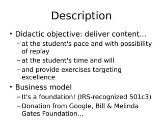 Description
• Didactic objective: deliver content...
  – at the student's pace and with possibility
    of replay
  – at the student's time and will
  – and provide exercises targeting
    excellence
• Business model
  – It's a foundation! (IRS-recognized 501c3)
  – Donation from Google, Bill & Melinda
    Gates Foundation...
 