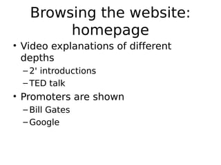 Browsing the website:
        homepage
• Video explanations of different
  depths
  – 2' introductions
  – TED talk
• Promoters are shown
  – Bill Gates
  – Google
 