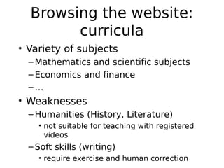 Browsing the website:
        curricula
• Variety of subjects
  – Mathematics and scientific subjects
  – Economics and finance
  –…
• Weaknesses
  – Humanities (History, Literature)
    • not suitable for teaching with registered
      videos
  – Soft skills (writing)
    • require exercise and human correction
 