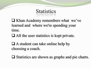 Statistics
 Khan Academy remembers what we’ve
learned and where we're spending your
time.
 All the user statistics is kept private.

 A student can take online help by
choosing a coach.

 Statistics are shown as graphs and pie charts.
 