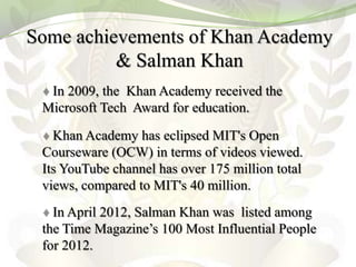 Some achievements of Khan Academy
          & Salman Khan
  In 2009, the Khan Academy received the
 Microsoft Tech Award for education.

   Khan Academy has eclipsed MIT's Open
 Courseware (OCW) in terms of videos viewed.
 Its YouTube channel has over 175 million total
 views, compared to MIT's 40 million.
   In April 2012, Salman Khan was listed among
 the Time Magazine’s 100 Most Influential People
 for 2012.
 