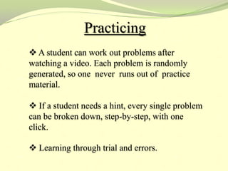 Practicing
 A student can work out problems after
watching a video. Each problem is randomly
generated, so one never runs out of practice
material.

 If a student needs a hint, every single problem
can be broken down, step-by-step, with one
click.

 Learning through trial and errors.
 