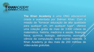  The Khan Academy é uma ONG educacional
criada e sustentada por Salman Khan. Com a
missão de "fornecer educação de alta qualidade
para qualquer um, em qualquer lugar", oferece
uma coleção grátis de mais de 3.800 vídeos de
matemática, história, medicina e saúde, finanças,
física, química, biologia, astronomia, economia,
ciência da computação, entre outras matérias. A
Khan Academy já deu mais de 200 milhões de
vídeo-aulas gratuitas.
 
