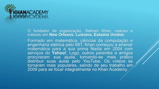  O fundador da organização, Salman Khan, nasceu e
cresceu em New Orleans, Luisiana, Estados Unidos.
 Formado em matemática, ciências da computação e
engenharia elétrica pelo MIT, Khan começou a ensinar
matemática para a sua prima Nadia em 2004 com
serviços do Yahoo!. Logo, outros parentes e amigos
procuraram sua ajuda, tornando-se mais prático
distribuir suas aulas pelo YouTube. Os vídeos se
tornaram mais populares, saindo de seu trabalho em
2009 para se focar integralmente no Khan Academy.
 