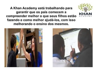 A Khan Academy está trabalhando para
garantir que os pais comecem a
compreender melhor o que seus filhos estão
fazendo e como melhor ajudá-los, com isso
melhorando o ensino dos mesmos.
 