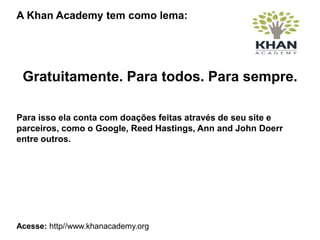 A Khan Academy tem como lema:
Gratuitamente. Para todos. Para sempre.
Para isso ela conta com doações feitas através de seu site e
parceiros, como o Google, Reed Hastings, Ann and John Doerr
entre outros.
Acesse: http//www.khanacademy.org
 