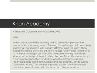 Khan Academy
A Teachers Guide to KHANACADEMY.ORG
Intro
In this course you will be learning how to use and implement the
khanacademy learning system. By using this system you will be actively
improving your students skills in many different areas of study. Khan
academy started out with Sal Khan a hedge fund worker turned tutor
to his niece. Word got out about his awesome tutoring he created
videos and would post them to site called YouTube. Khan Academy is
a non profit organization funded by wealthy entrepreneurs and
received a large grant from Google and the Bill and Melinda Gates
foundation in 2010. This site has improved student confidence and
teacher communication with students and other educators.
 