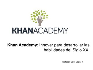 Khan Academy: Innovar para desarrollar las
habilidades del Siglo XXI
Profesor Ociel López J.
 
